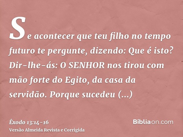 Se acontecer que teu filho no tempo futuro te pergunte, dizendo: Que é isto? Dir-lhe-ás: O SENHOR nos tirou com mão forte do Egito, da casa da servidão.Porque s