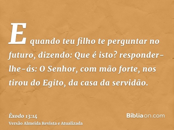 E quando teu filho te perguntar no futuro, dizendo: Que é isto? responder-lhe-ás: O Senhor, com mão forte, nos tirou do Egito, da casa da servidão.