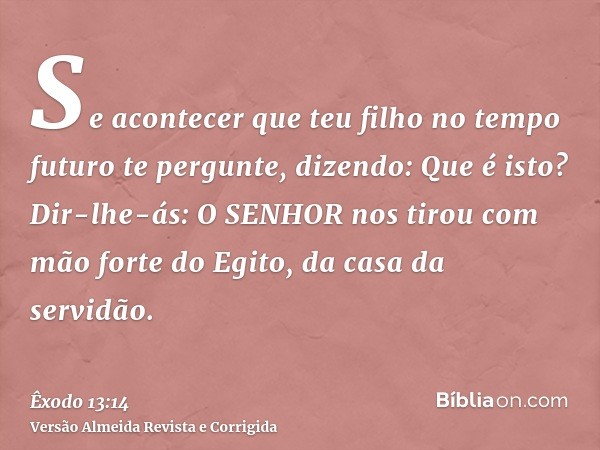 Se acontecer que teu filho no tempo futuro te pergunte, dizendo: Que é isto? Dir-lhe-ás: O SENHOR nos tirou com mão forte do Egito, da casa da servidão.