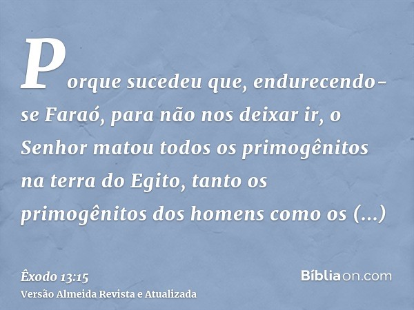 Porque sucedeu que, endurecendo-se Faraó, para não nos deixar ir, o Senhor matou todos os primogênitos na terra do Egito, tanto os primogênitos dos homens como 