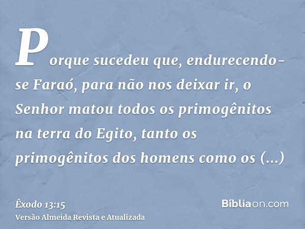 Porque sucedeu que, endurecendo-se Faraó, para não nos deixar ir, o Senhor matou todos os primogênitos na terra do Egito, tanto os primogênitos dos homens como 