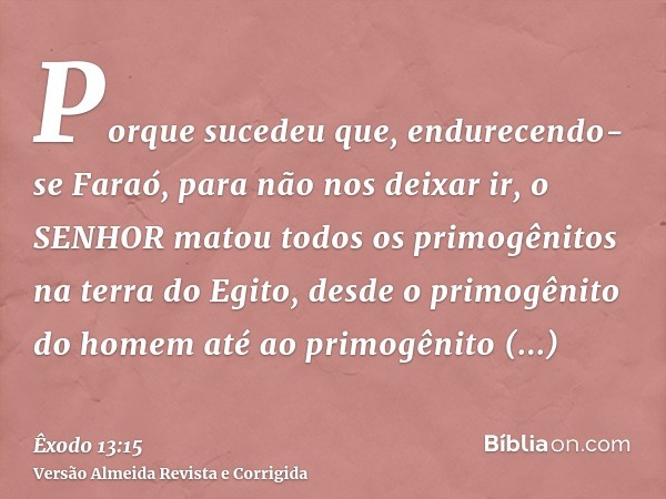 Porque sucedeu que, endurecendo-se Faraó, para não nos deixar ir, o SENHOR matou todos os primogênitos na terra do Egito, desde o primogênito do homem até ao pr