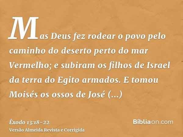 Mas Deus fez rodear o povo pelo caminho do deserto perto do mar Vermelho; e subiram os filhos de Israel da terra do Egito armados.E tomou Moisés os ossos de Jos