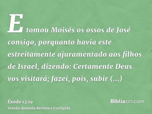 E tomou Moisés os ossos de José consigo, porquanto havia este estreitamente ajuramentado aos filhos de Israel, dizendo: Certamente Deus vos visitará; fazei, poi