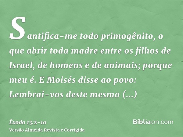 Santifica-me todo primogênito, o que abrir toda madre entre os filhos de Israel, de homens e de animais; porque meu é.E Moisés disse ao povo: Lembrai-vos deste 