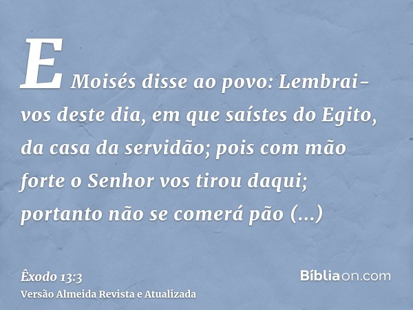 E Moisés disse ao povo: Lembrai-vos deste dia, em que saístes do Egito, da casa da servidão; pois com mão forte o Senhor vos tirou daqui; portanto não se comerá