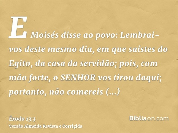 E Moisés disse ao povo: Lembrai-vos deste mesmo dia, em que saístes do Egito, da casa da servidão; pois, com mão forte, o SENHOR vos tirou daqui; portanto, não 