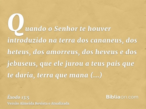 Quando o Senhor te houver introduzido na terra dos cananeus, dos heteus, dos amorreus, dos heveus e dos jebuseus, que ele jurou a teus pais que te daria, terra 