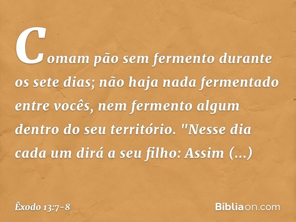 Comam pão sem fermento durante os sete dias; não haja nada fermentado entre vocês, nem fermento algum dentro do seu território. "Nesse dia cada um dirá a seu fi