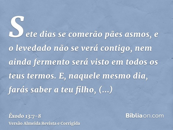 Sete dias se comerão pães asmos, e o levedado não se verá contigo, nem ainda fermento será visto em todos os teus termos.E, naquele mesmo dia, farás saber a teu