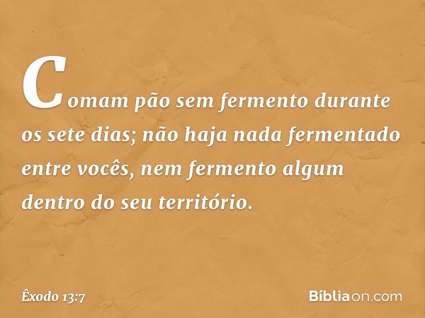 Comam pão sem fermento durante os sete dias; não haja nada fermentado entre vocês, nem fermento algum dentro do seu território. -- Êxodo 13:7