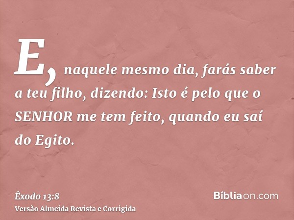 E, naquele mesmo dia, farás saber a teu filho, dizendo: Isto é pelo que o SENHOR me tem feito, quando eu saí do Egito.