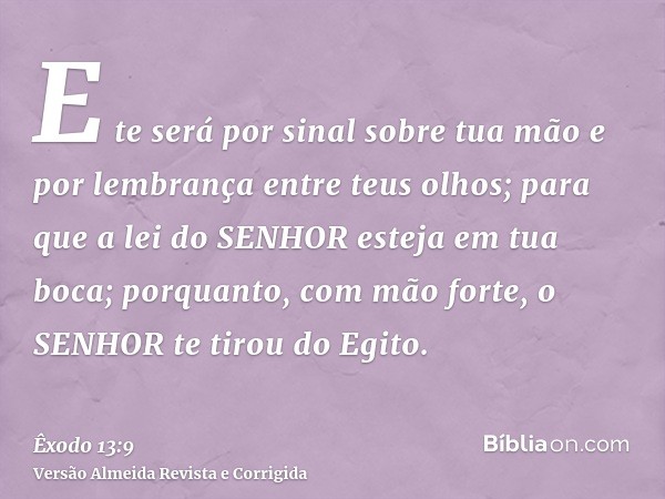 E te será por sinal sobre tua mão e por lembrança entre teus olhos; para que a lei do SENHOR esteja em tua boca; porquanto, com mão forte, o SENHOR te tirou do 