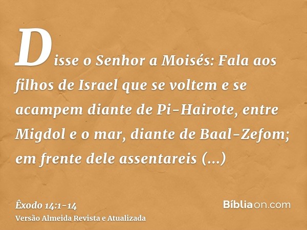 Disse o Senhor a Moisés:Fala aos filhos de Israel que se voltem e se acampem diante de Pi-Hairote, entre Migdol e o mar, diante de Baal-Zefom; em frente dele as