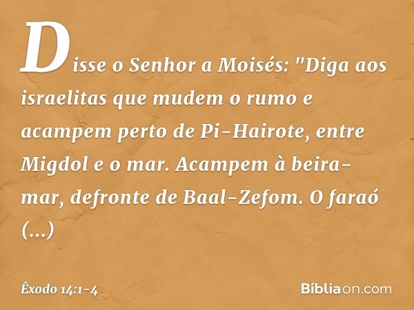 Disse o Senhor a Moisés: "Diga aos israelitas que mudem o rumo e acampem perto de Pi-Hairote, entre Migdol e o mar. Acam­pem à beira-mar, defronte de Baal-Zefom