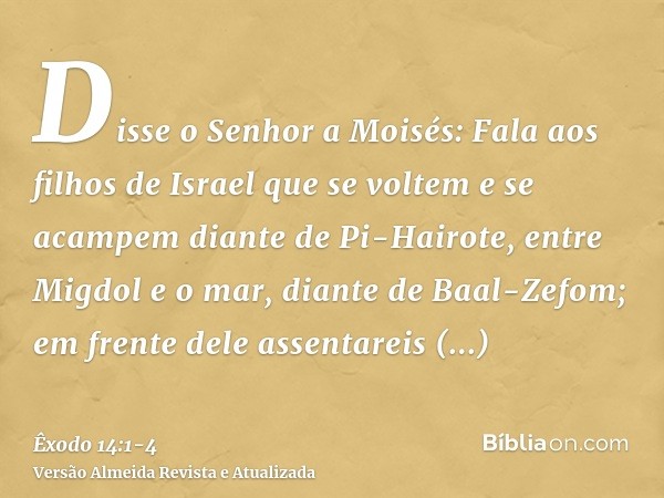 Disse o Senhor a Moisés:Fala aos filhos de Israel que se voltem e se acampem diante de Pi-Hairote, entre Migdol e o mar, diante de Baal-Zefom; em frente dele as