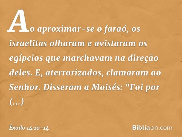 Ao aproximar-se o faraó, os israelitas olharam e avistaram os egípcios que marcha­vam na direção deles. E, aterrorizados, clama­ram ao Senhor. Disseram a Moisés