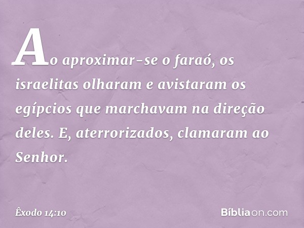 Ao aproximar-se o faraó, os israelitas olharam e avistaram os egípcios que marcha­vam na direção deles. E, aterrorizados, clama­ram ao Senhor. -- Êxodo 14:10