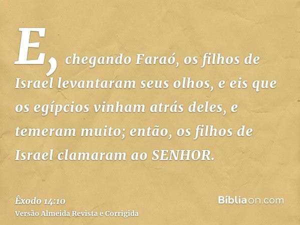 E, chegando Faraó, os filhos de Israel levantaram seus olhos, e eis que os egípcios vinham atrás deles, e temeram muito; então, os filhos de Israel clamaram ao 