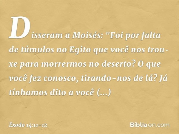 Disseram a Moisés: "Foi por falta de túmulos no Egito que você nos trou­xe para morrermos no deserto? O que você fez conosco, tirando-nos de lá? Já tínha­mos di