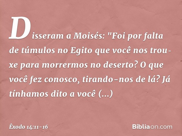 Disseram a Moisés: "Foi por falta de túmulos no Egito que você nos trou­xe para morrermos no deserto? O que você fez conosco, tirando-nos de lá? Já tínha­mos di