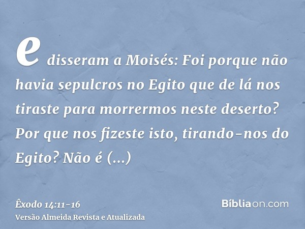e disseram a Moisés: Foi porque não havia sepulcros no Egito que de lá nos tiraste para morrermos neste deserto? Por que nos fizeste isto, tirando-nos do Egito?