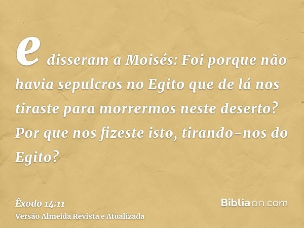 e disseram a Moisés: Foi porque não havia sepulcros no Egito que de lá nos tiraste para morrermos neste deserto? Por que nos fizeste isto, tirando-nos do Egito?