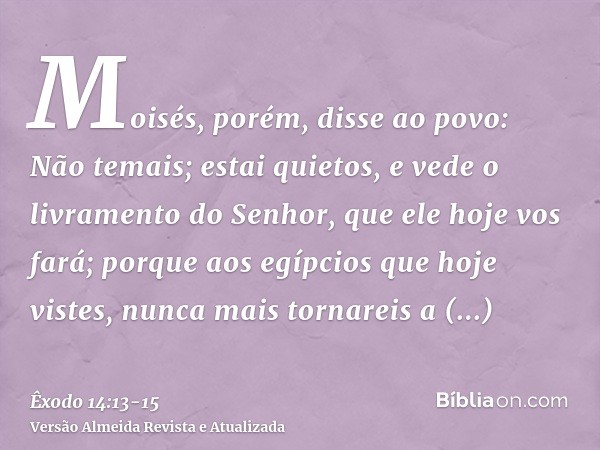 Moisés, porém, disse ao povo: Não temais; estai quietos, e vede o livramento do Senhor, que ele hoje vos fará; porque aos egípcios que hoje vistes, nunca mais t