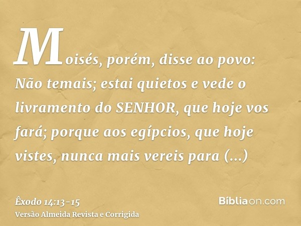 Moisés, porém, disse ao povo: Não temais; estai quietos e vede o livramento do SENHOR, que hoje vos fará; porque aos egípcios, que hoje vistes, nunca mais verei