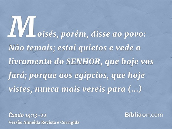 Moisés, porém, disse ao povo: Não temais; estai quietos e vede o livramento do SENHOR, que hoje vos fará; porque aos egípcios, que hoje vistes, nunca mais verei