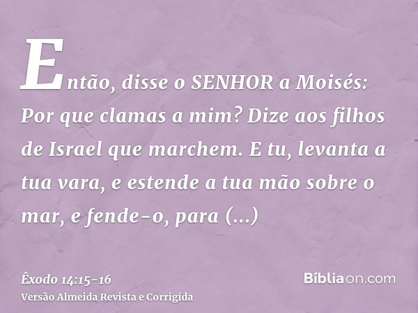 Então, disse o SENHOR a Moisés: Por que clamas a mim? Dize aos filhos de Israel que marchem.E tu, levanta a tua vara, e estende a tua mão sobre o mar, e fende-o