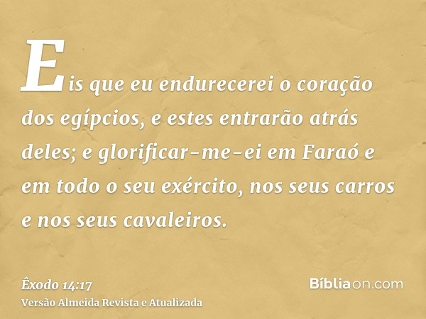 Eis que eu endurecerei o coração dos egípcios, e estes entrarão atrás deles; e glorificar-me-ei em Faraó e em todo o seu exército, nos seus carros e nos seus ca