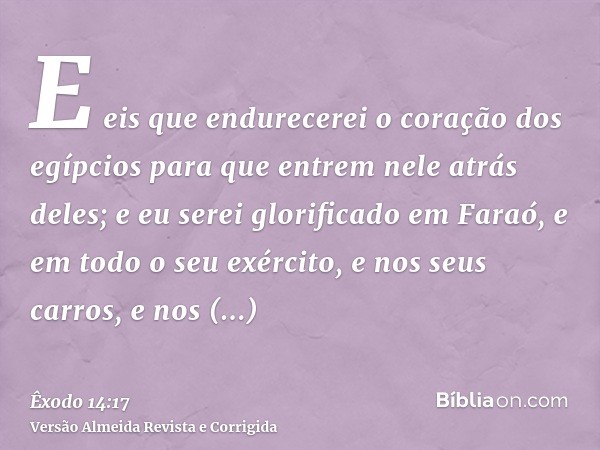 E eis que endurecerei o coração dos egípcios para que entrem nele atrás deles; e eu serei glorificado em Faraó, e em todo o seu exército, e nos seus carros, e n