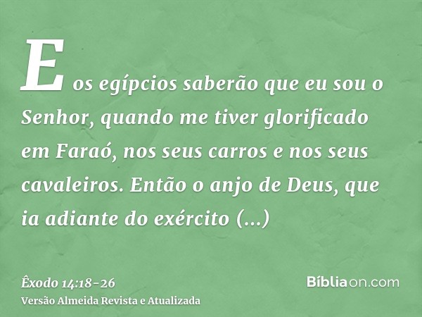 E os egípcios saberão que eu sou o Senhor, quando me tiver glorificado em Faraó, nos seus carros e nos seus cavaleiros.Então o anjo de Deus, que ia adiante do e