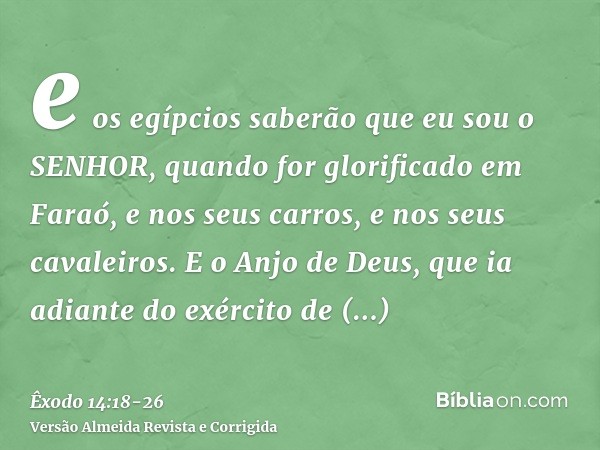 e os egípcios saberão que eu sou o SENHOR, quando for glorificado em Faraó, e nos seus carros, e nos seus cavaleiros.E o Anjo de Deus, que ia adiante do exércit