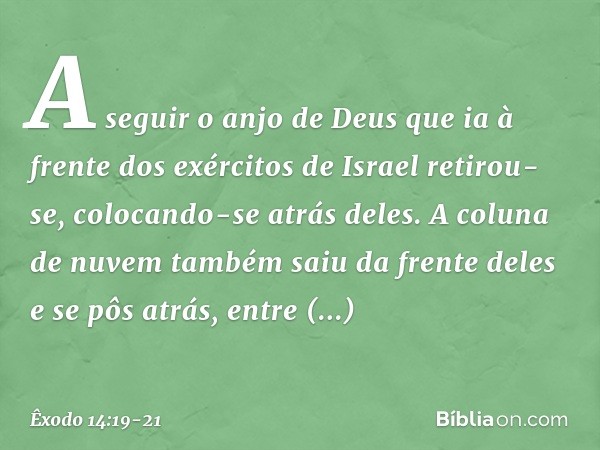 A seguir o anjo de Deus que ia à frente dos exércitos de Israel retirou-se, colocando-se atrás deles. A coluna de nuvem também saiu da frente deles e se pôs atr