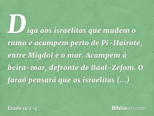 "Diga aos israelitas que mudem o rumo e acampem perto de Pi-Hairote, entre Migdol e o mar. Acam­pem à beira-mar, defronte de Baal-Zefom. O faraó pensará que os 