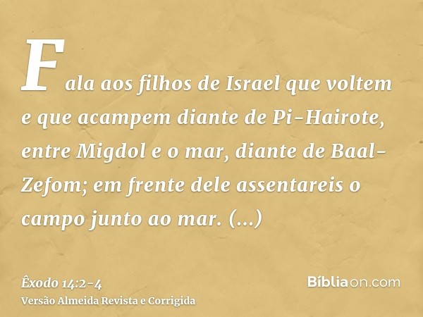 Fala aos filhos de Israel que voltem e que acampem diante de Pi-Hairote, entre Migdol e o mar, diante de Baal-Zefom; em frente dele assentareis o campo junto ao