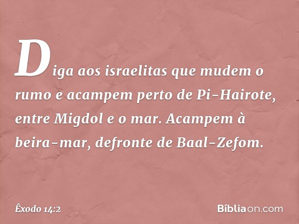 "Diga aos israelitas que mudem o rumo e acampem perto de Pi-Hairote, entre Migdol e o mar. Acam­pem à beira-mar, defronte de Baal-Zefom. -- Êxodo 14:2