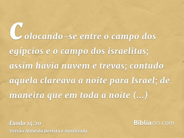 colocando-se entre o campo dos egípcios e o campo dos israelitas; assim havia nuvem e trevas; contudo aquela clareava a noite para Israel; de maneira que em tod