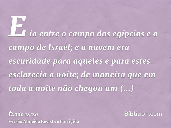 E ia entre o campo dos egípcios e o campo de Israel; e a nuvem era escuridade para aqueles e para estes esclarecia a noite; de maneira que em toda a noite não c