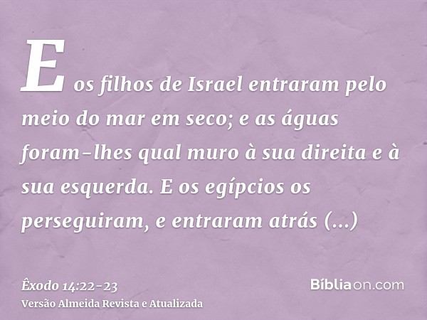 E os filhos de Israel entraram pelo meio do mar em seco; e as águas foram-lhes qual muro à sua direita e à sua esquerda.E os egípcios os perseguiram, e entraram