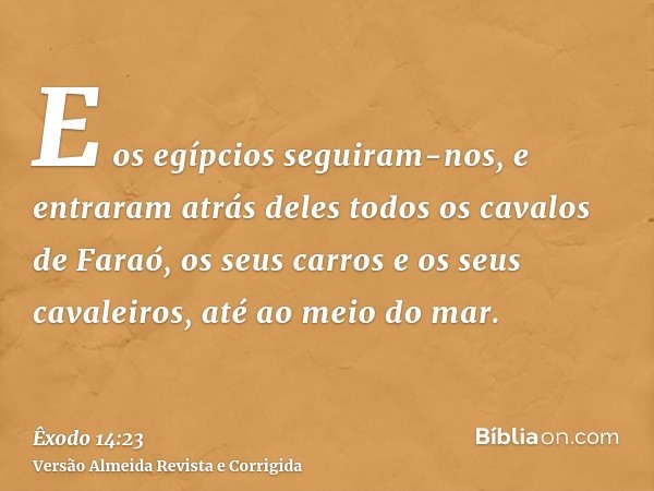 E os egípcios seguiram-nos, e entraram atrás deles todos os cavalos de Faraó, os seus carros e os seus cavaleiros, até ao meio do mar.