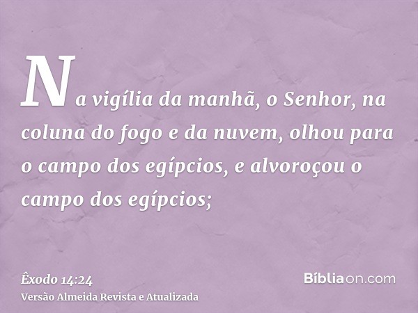 Na vigília da manhã, o Senhor, na coluna do fogo e da nuvem, olhou para o campo dos egípcios, e alvoroçou o campo dos egípcios;