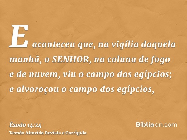E aconteceu que, na vigília daquela manhã, o SENHOR, na coluna de fogo e de nuvem, viu o campo dos egípcios; e alvoroçou o campo dos egípcios,