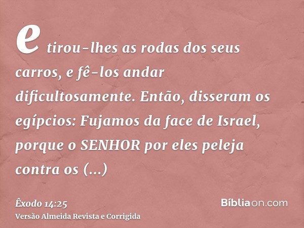 e tirou-lhes as rodas dos seus carros, e fê-los andar dificultosamente. Então, disseram os egípcios: Fujamos da face de Israel, porque o SENHOR por eles peleja 
