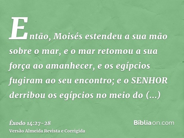 Então, Moisés estendeu a sua mão sobre o mar, e o mar retomou a sua força ao amanhecer, e os egípcios fugiram ao seu encontro; e o SENHOR derribou os egípcios n