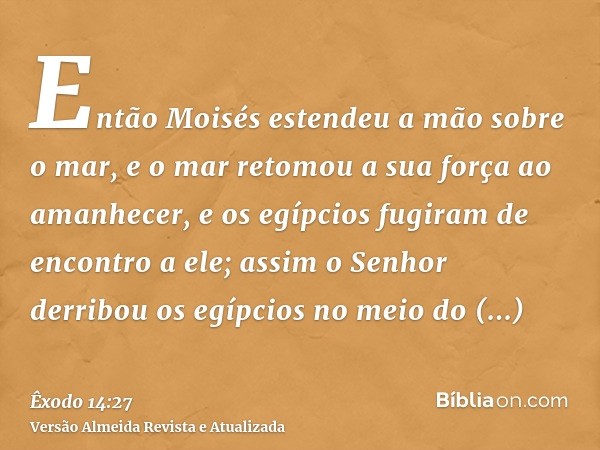 Então Moisés estendeu a mão sobre o mar, e o mar retomou a sua força ao amanhecer, e os egípcios fugiram de encontro a ele; assim o Senhor derribou os egípcios 