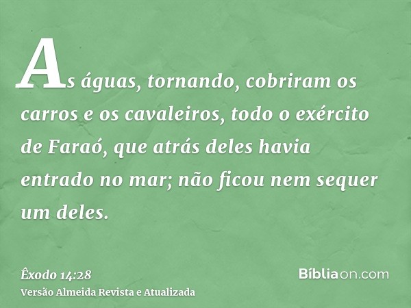 As águas, tornando, cobriram os carros e os cavaleiros, todo o exército de Faraó, que atrás deles havia entrado no mar; não ficou nem sequer um deles.