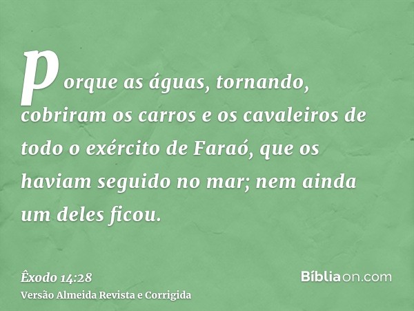 porque as águas, tornando, cobriram os carros e os cavaleiros de todo o exército de Faraó, que os haviam seguido no mar; nem ainda um deles ficou.